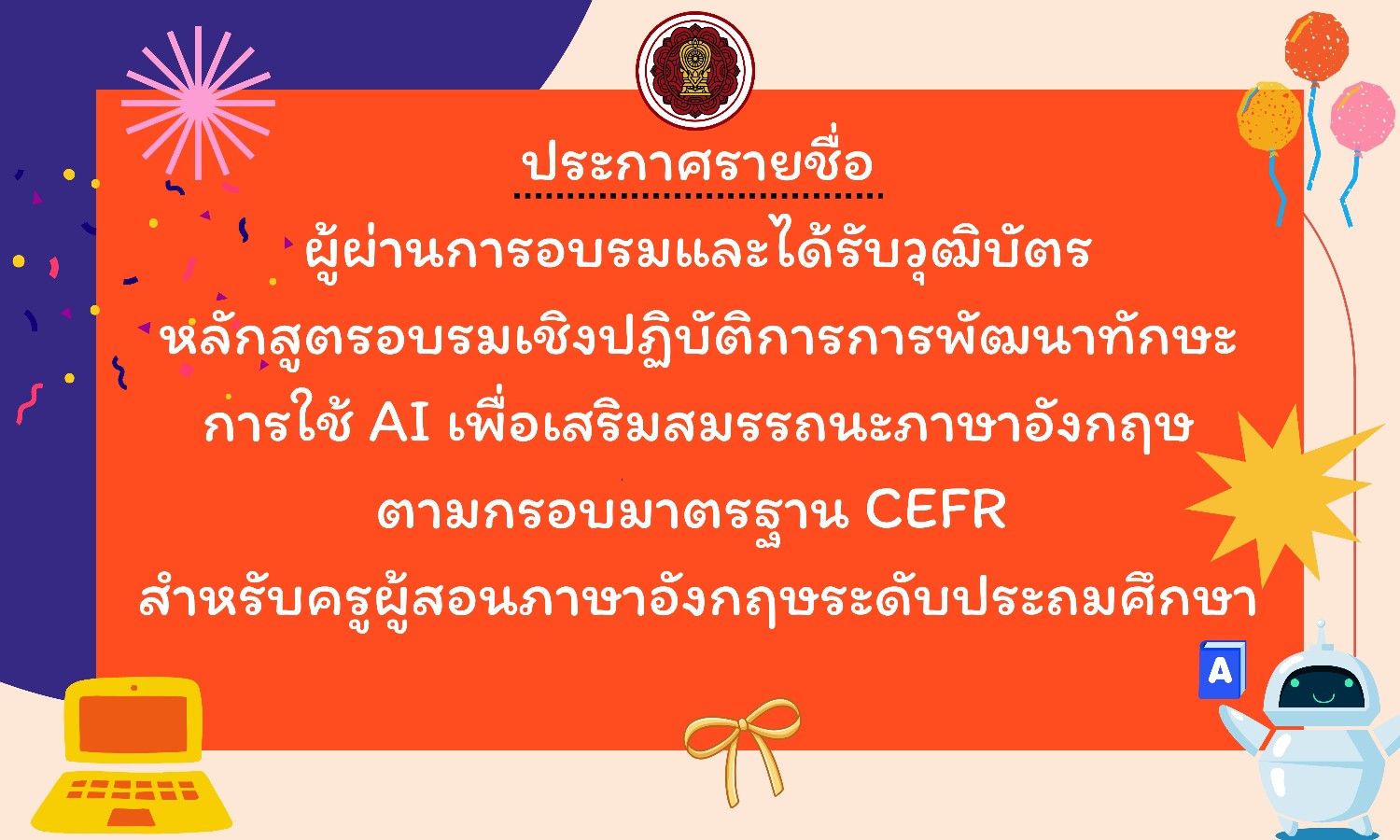 ประกาศรายชื่อผู้ผ่านการอบรมและได้รับวุฒิบัตร การอบรมเชิงปฏิบัติการการพัฒนาทักษะการใช้ AI เพื่อเสริมสมรรถนะภาษาอังกฤษตามกรอบมาตรฐาน CEFR สำหรับครูผู้สอนภาษาอังกฤษระดับประถมศึกษา ระหว่างวันที่ 17 – 18 กรกฎาคม 2568 ณ โรงแรมดิไอเดิล โฮเทล แอนด์ เรสซิเดนซ์ อำเภอคลองหลวง จังหวัดปทุมธานี